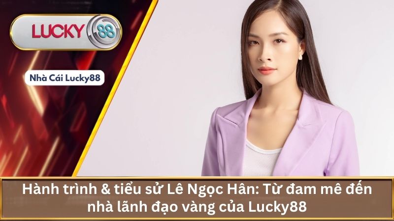 Hành trình & tiểu sử Lê Ngọc Hân: Từ đam mê đến nhà lãnh đạo vàng của Lucky88